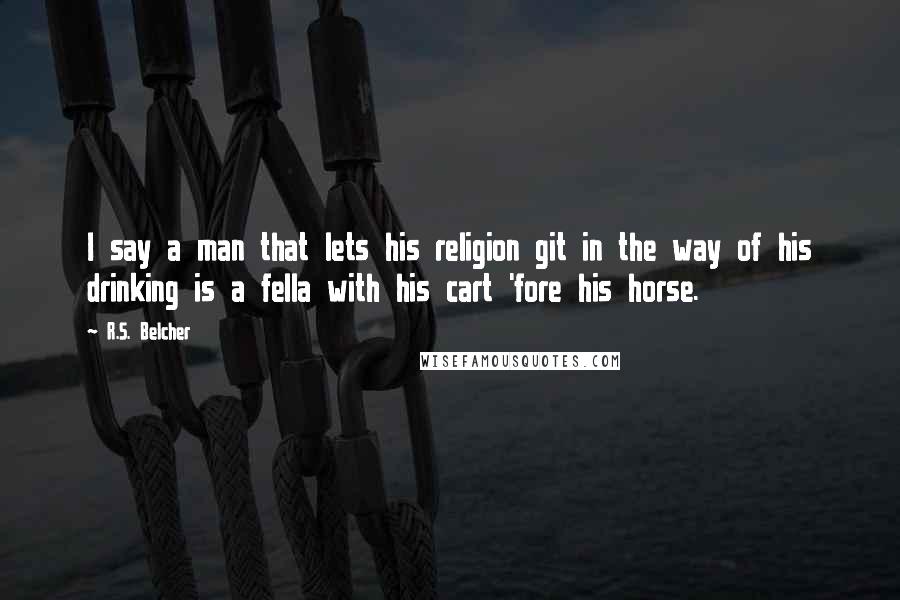R.S. Belcher quotes: I say a man that lets his religion git in the way of his drinking is a fella with his cart 'fore his horse. R.S. Belcher quotes: I say a man that lets his religion git in the way of his drinking is a fella with his cart 'fore his horse.