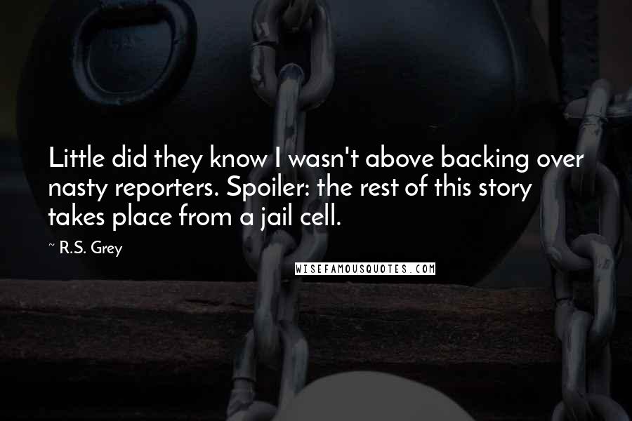 R.S. Grey quotes: Little did they know I wasn't above backing over nasty reporters. Spoiler: the rest of this story takes place from a jail cell.