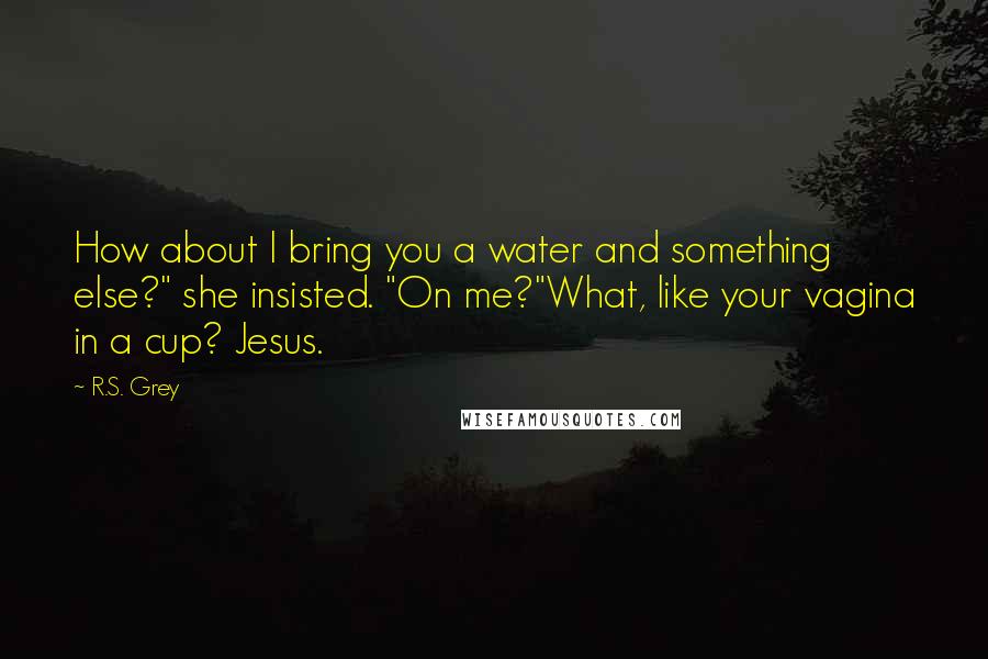 R.S. Grey quotes: How about I bring you a water and something else?" she insisted. "On me?"What, like your vagina in a cup? Jesus.