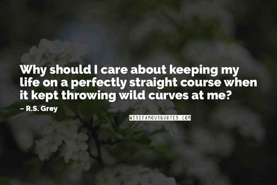 R.S. Grey quotes: Why should I care about keeping my life on a perfectly straight course when it kept throwing wild curves at me?
