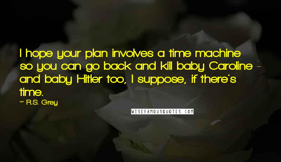 R.S. Grey quotes: I hope your plan involves a time machine so you can go back and kill baby Caroline - and baby Hitler too, I suppose, if there's time.