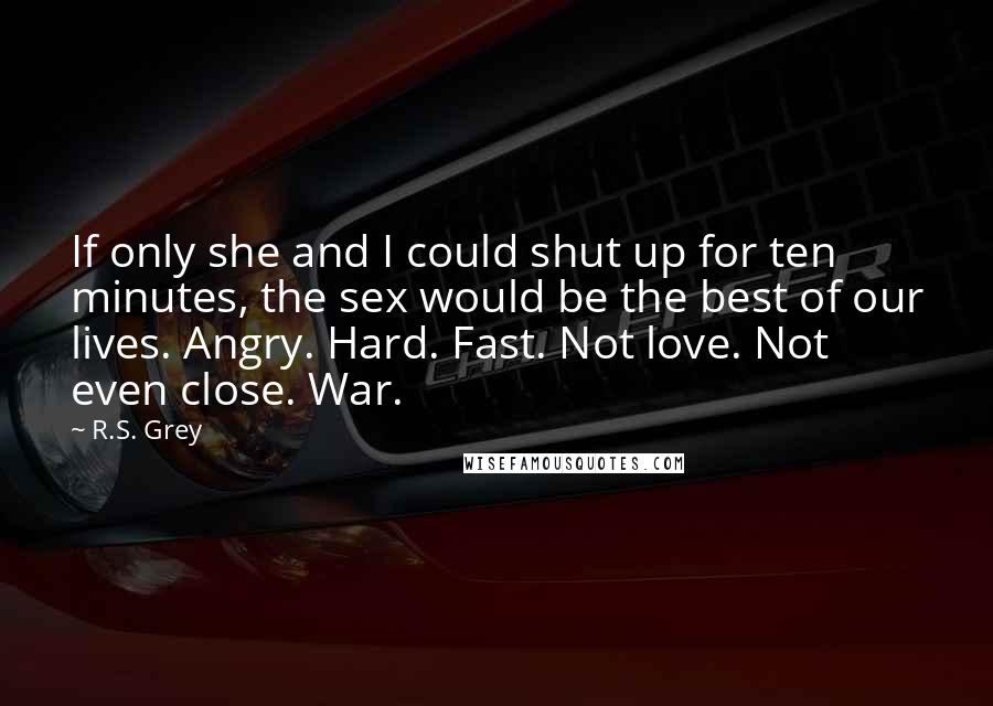 R.S. Grey quotes: If only she and I could shut up for ten minutes, the sex would be the best of our lives. Angry. Hard. Fast. Not love. Not even close. War.