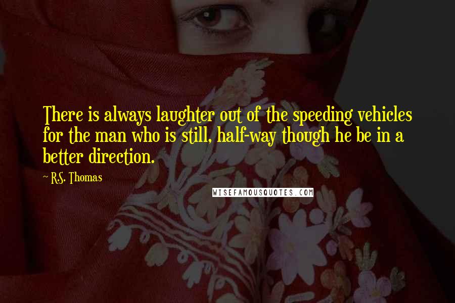 R.S. Thomas quotes: There is always laughter out of the speeding vehicles for the man who is still, half-way though he be in a better direction.