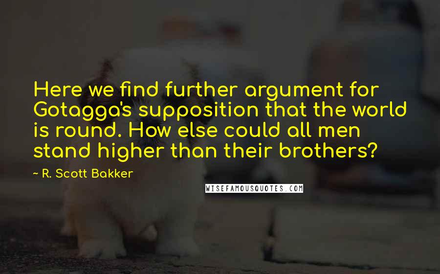R. Scott Bakker quotes: Here we find further argument for Gotagga's supposition that the world is round. How else could all men stand higher than their brothers?