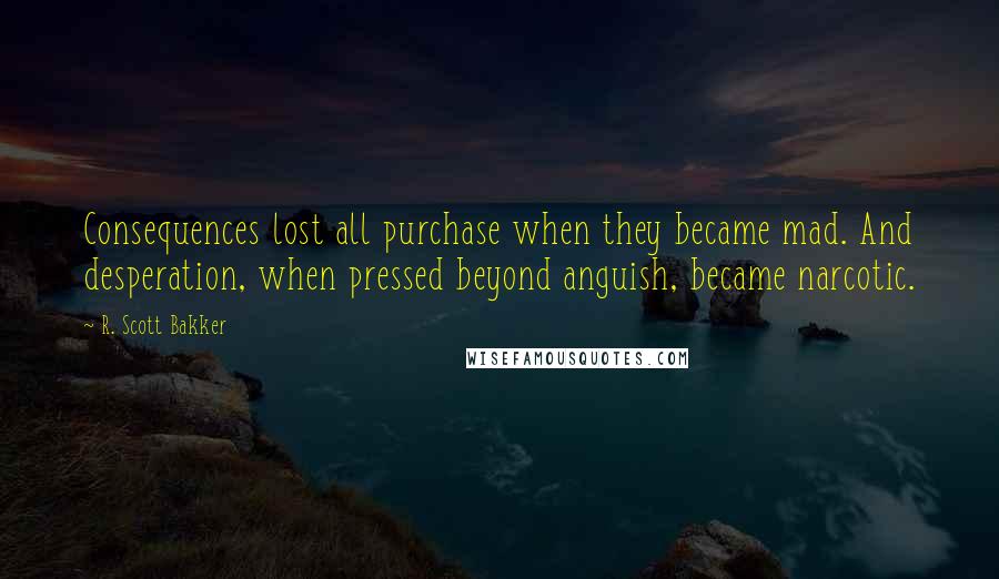 R. Scott Bakker quotes: Consequences lost all purchase when they became mad. And desperation, when pressed beyond anguish, became narcotic.