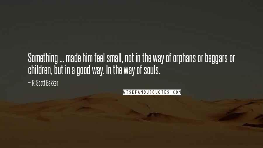 R. Scott Bakker quotes: Something ... made him feel small, not in the way of orphans or beggars or children, but in a good way. In the way of souls.