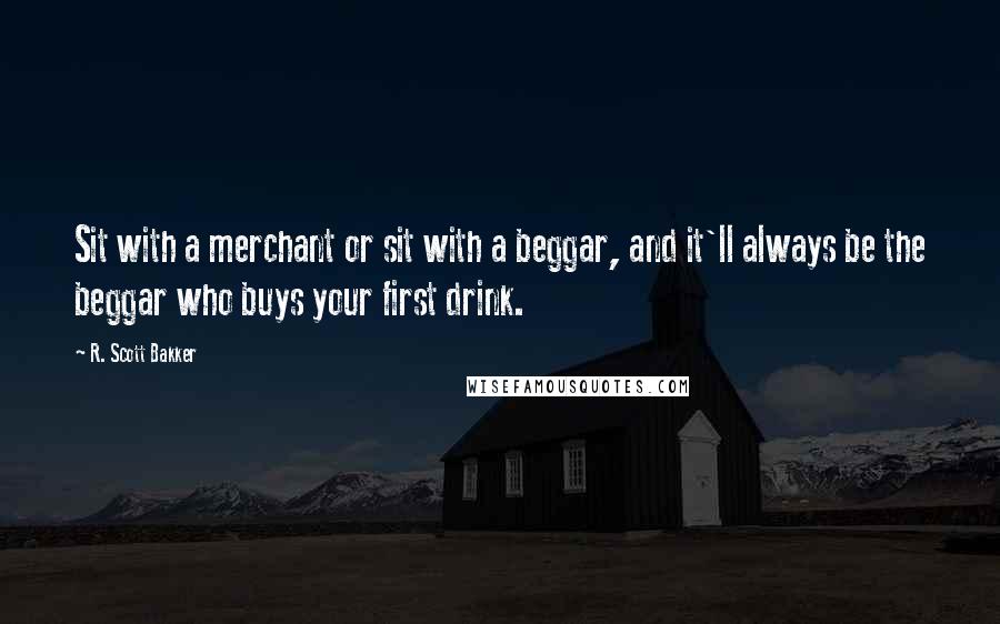 R. Scott Bakker quotes: Sit with a merchant or sit with a beggar, and it'll always be the beggar who buys your first drink.