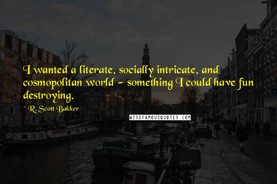 R. Scott Bakker quotes: I wanted a literate, socially intricate, and cosmopolitan world - something I could have fun destroying.