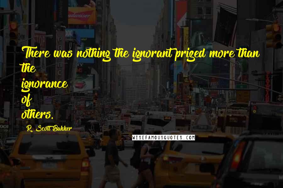 R. Scott Bakker quotes: There was nothing the ignorant prized more than the ignorance of others.