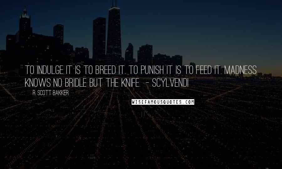 R. Scott Bakker quotes: To indulge it is to breed it. To punish it is to feed it. Madness knows no bridle but the knife. - SCYLVENDI