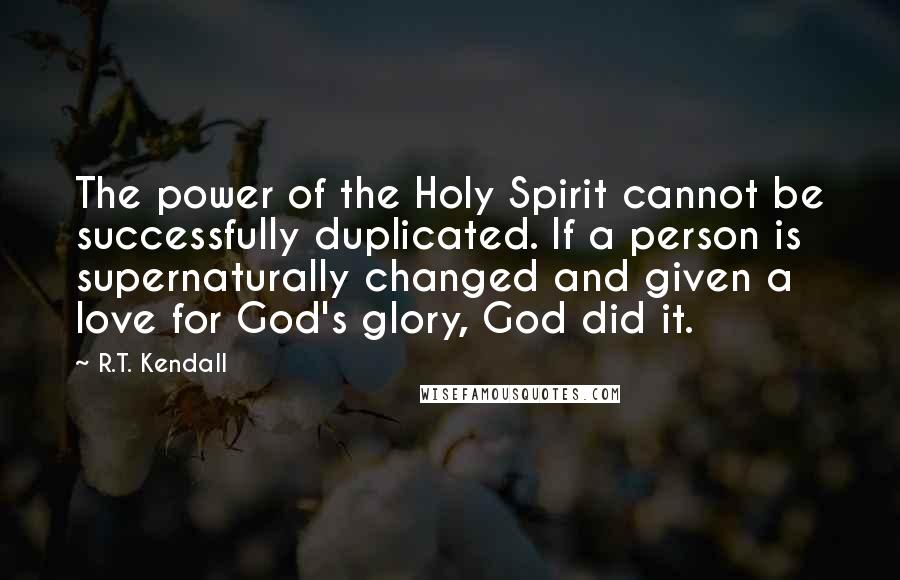 R.T. Kendall quotes: The power of the Holy Spirit cannot be successfully duplicated. If a person is supernaturally changed and given a love for God's glory, God did it.