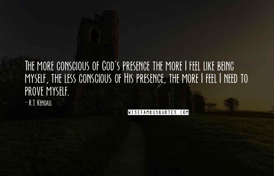 R.T. Kendall quotes: The more conscious of God's presence the more I feel like being myself, the less conscious of His presence, the more I feel I need to prove myself.