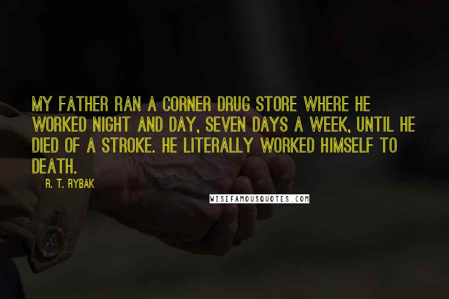 R. T. Rybak quotes: My father ran a corner drug store where he worked night and day, seven days a week, until he died of a stroke. He literally worked himself to death. R. T. Rybak quotes: My father ran a corner drug store where he worked night and day, seven days a week, until he died of a stroke. He literally worked himself to death.