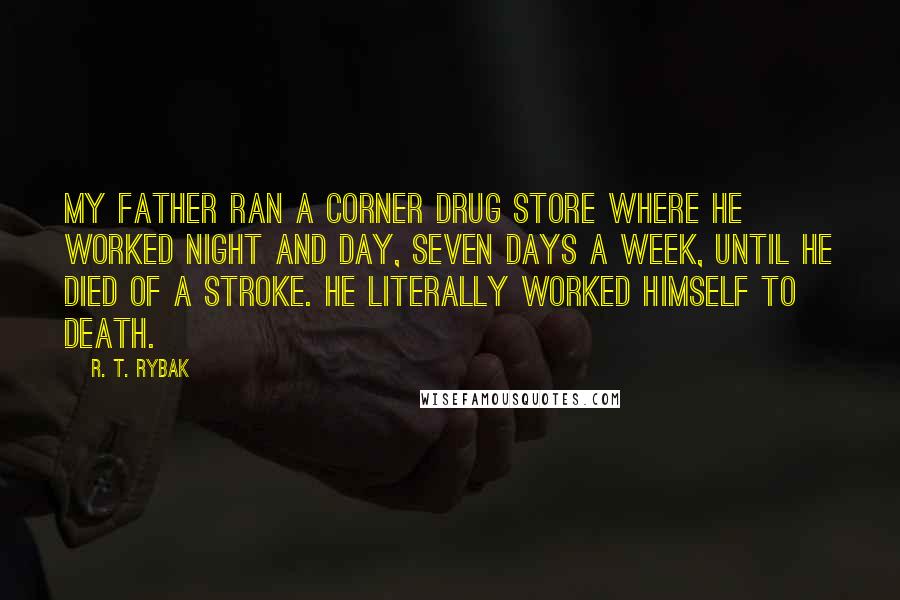 R. T. Rybak quotes: My father ran a corner drug store where he worked night and day, seven days a week, until he died of a stroke. He literally worked himself to death.