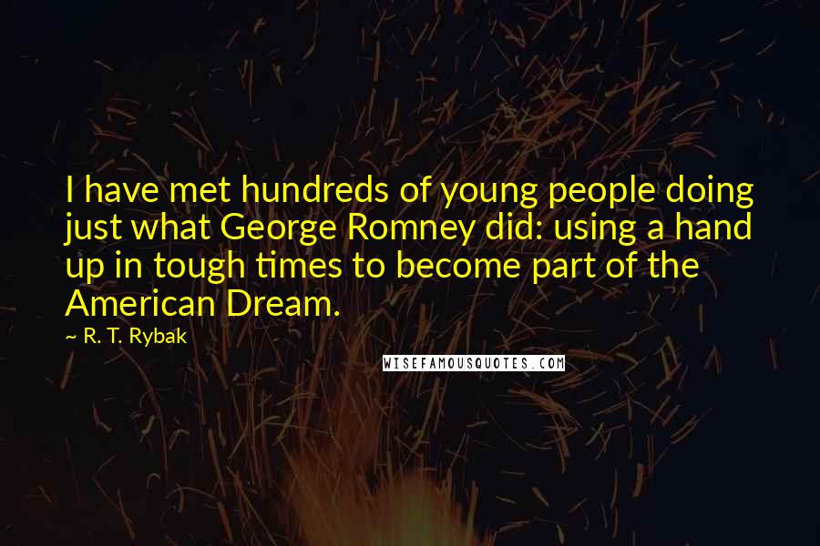 R. T. Rybak quotes: I have met hundreds of young people doing just what George Romney did: using a hand up in tough times to become part of the American Dream. R. T. Rybak quotes: I have met hundreds of young people doing just what George Romney did: using a hand up in tough times to become part of the American Dream.