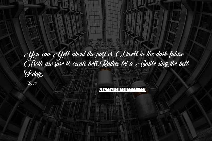 R.v.m. quotes: You can Yell about the past or Dwell in the dark future. Both are sure to create hell.Rather let a Smile ring the bell Today.