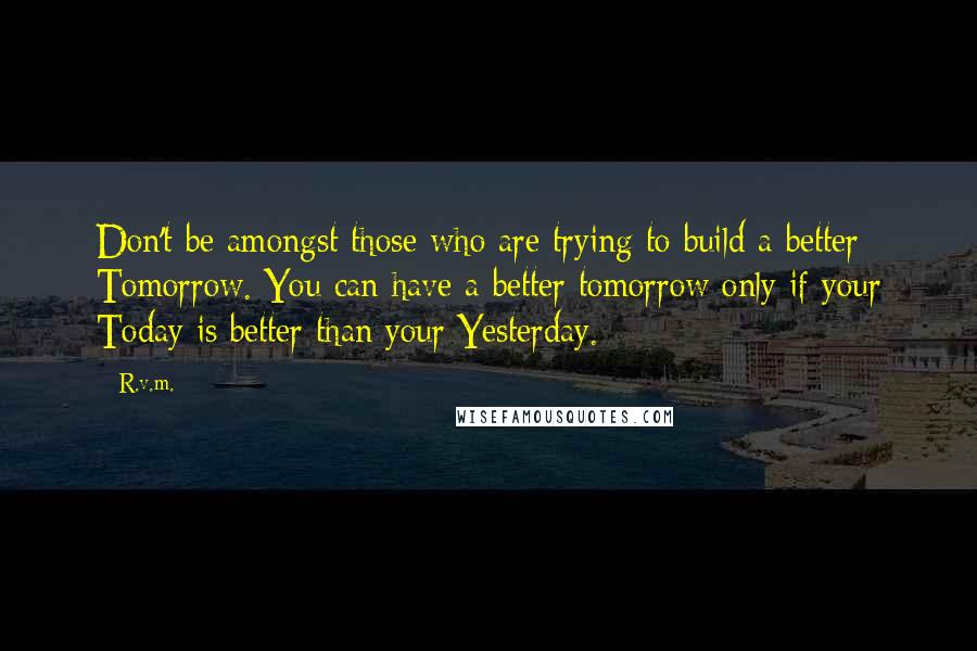 R.v.m. quotes: Don't be amongst those who are trying to build a better Tomorrow. You can have a better tomorrow only if your Today is better than your Yesterday.