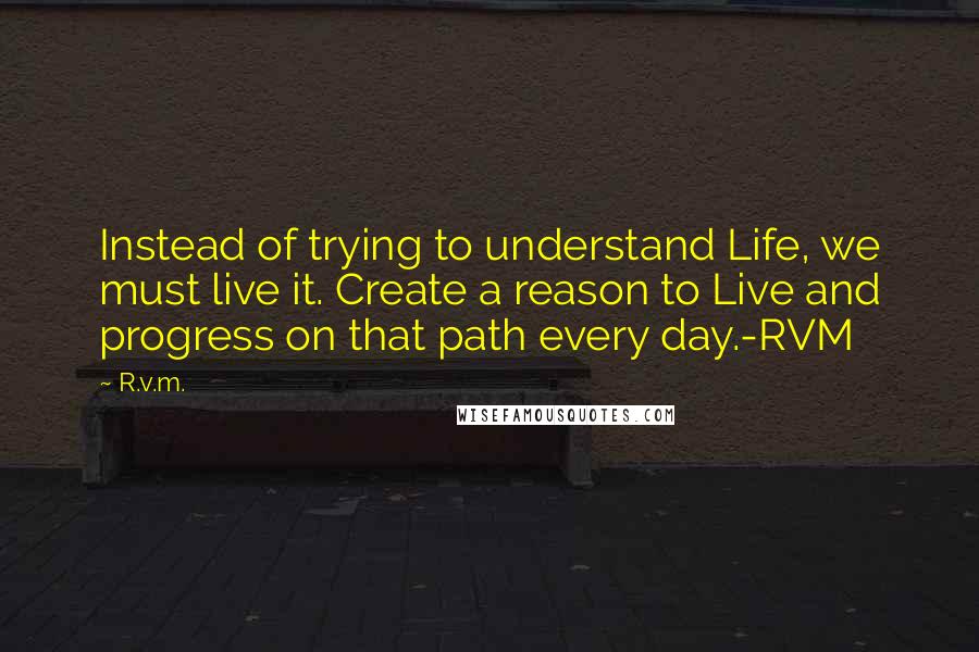 R.v.m. quotes: Instead of trying to understand Life, we must live it. Create a reason to Live and progress on that path every day.-RVM
