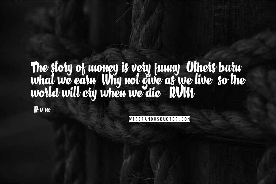 R.v.m. quotes: The story of money is very funny. Others burn what we earn. Why not give as we live, so the world will cry when we die. -RVM