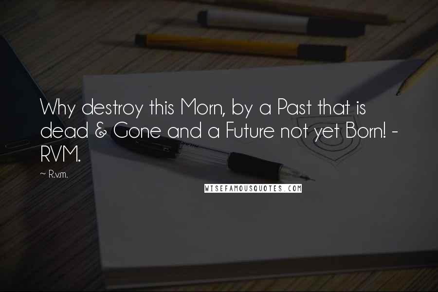 R.v.m. quotes: Why destroy this Morn, by a Past that is dead & Gone and a Future not yet Born! - RVM.