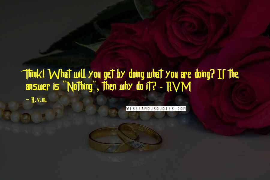 R.v.m. quotes: Think! What will you get by doing what you are doing? If the answer is "Nothing", then why do it? - RVM