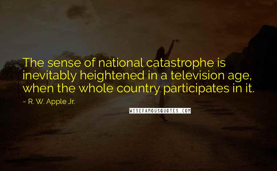 R. W. Apple Jr. quotes: The sense of national catastrophe is inevitably heightened in a television age, when the whole country participates in it.