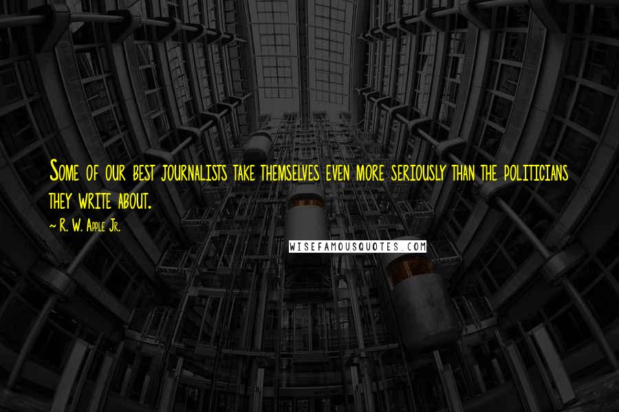 R. W. Apple Jr. quotes: Some of our best journalists take themselves even more seriously than the politicians they write about.