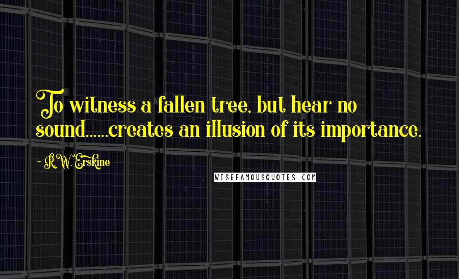 R.W. Erskine quotes: To witness a fallen tree, but hear no sound......creates an illusion of its importance.