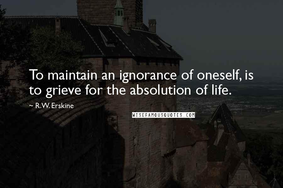 R.W. Erskine quotes: To maintain an ignorance of oneself, is to grieve for the absolution of life.