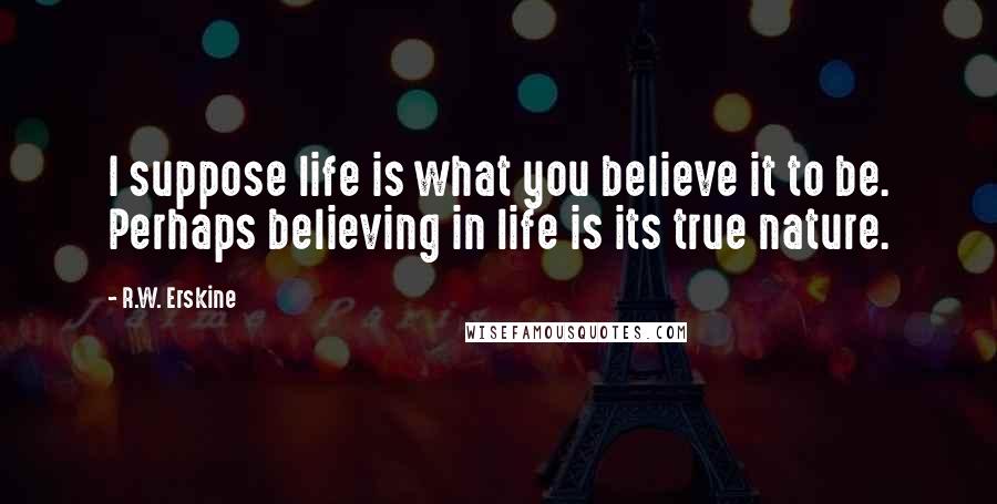 R.W. Erskine quotes: I suppose life is what you believe it to be. Perhaps believing in life is its true nature.