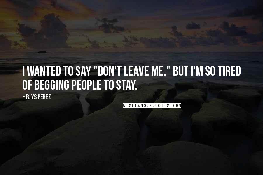 R. YS Perez quotes: I wanted to say "don't leave me," but I'm so tired of begging people to stay.