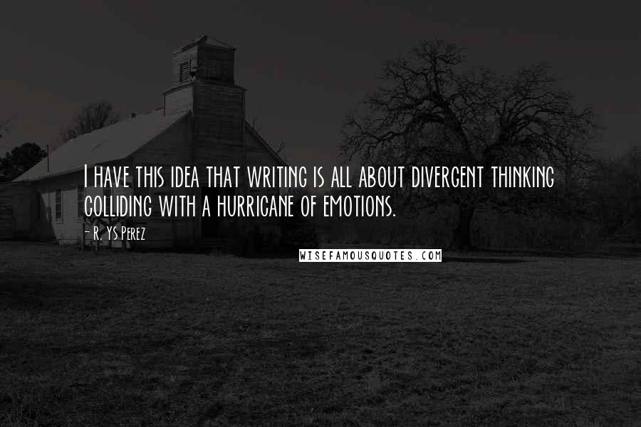 R. YS Perez quotes: I have this idea that writing is all about divergent thinking colliding with a hurricane of emotions. R. YS Perez quotes: I have this idea that writing is all about divergent thinking colliding with a hurricane of emotions.