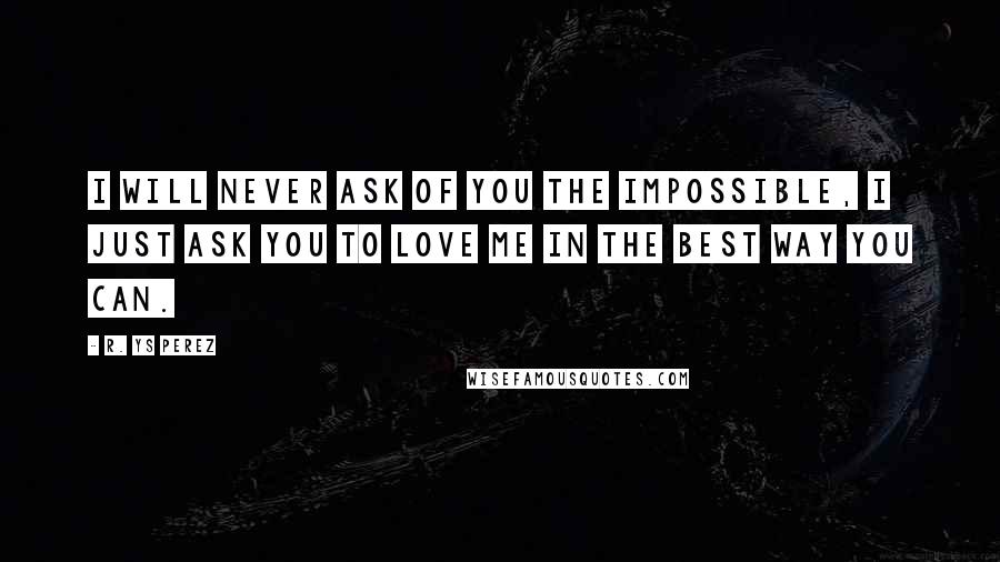 R. YS Perez quotes: I will never ask of you the impossible, I just ask you to love me in the best way you can.