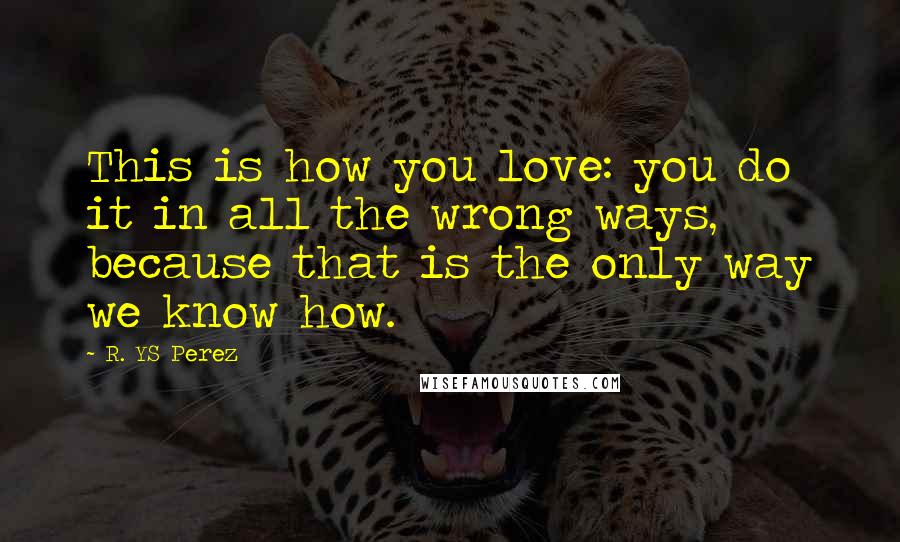 R. YS Perez quotes: This is how you love: you do it in all the wrong ways, because that is the only way we know how.