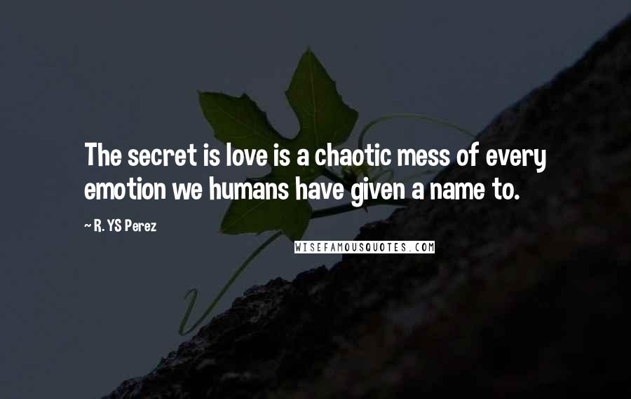 R. YS Perez quotes: The secret is love is a chaotic mess of every emotion we humans have given a name to.