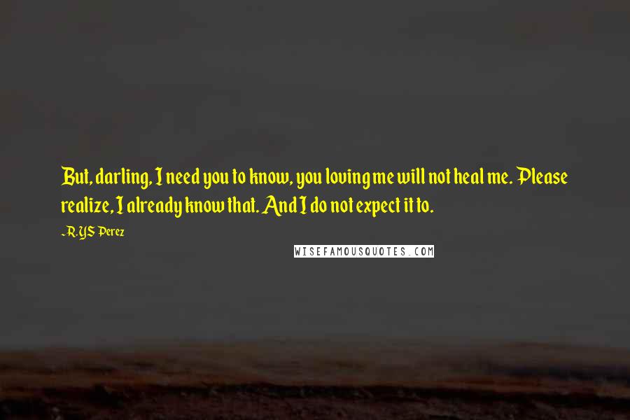 R. YS Perez quotes: But, darling, I need you to know, you loving me will not heal me. Please realize, I already know that. And I do not expect it to.