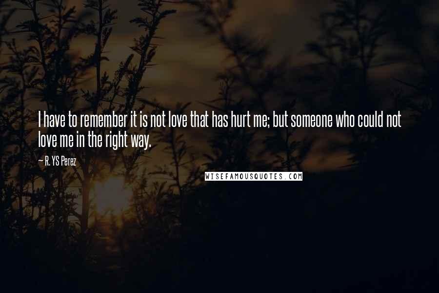 R. YS Perez quotes: I have to remember it is not love that has hurt me; but someone who could not love me in the right way. R. YS Perez quotes: I have to remember it is not love that has hurt me; but someone who could not love me in the right way.