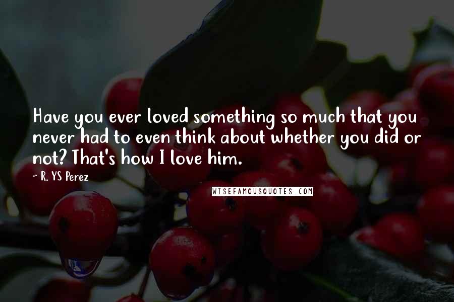 R. YS Perez quotes: Have you ever loved something so much that you never had to even think about whether you did or not? That's how I love him.