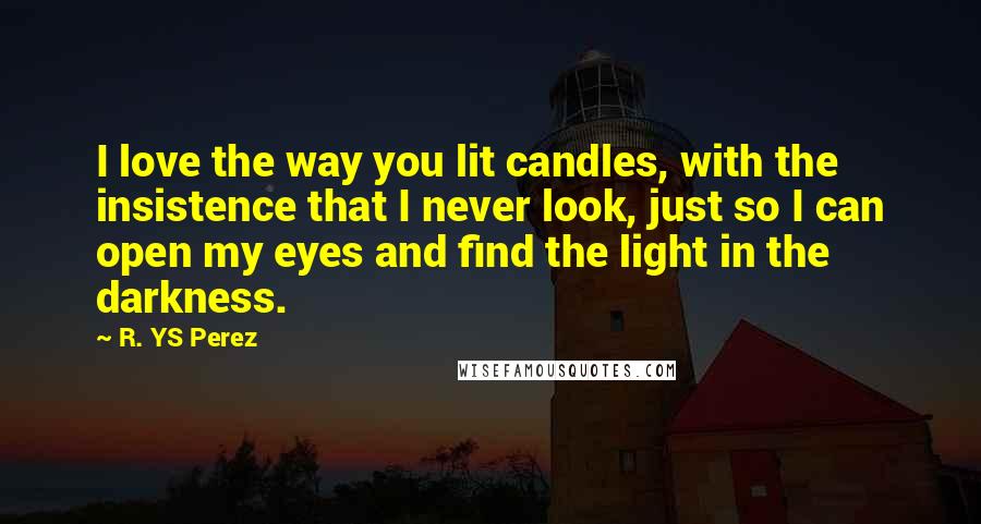R. YS Perez quotes: I love the way you lit candles, with the insistence that I never look, just so I can open my eyes and find the light in the darkness.