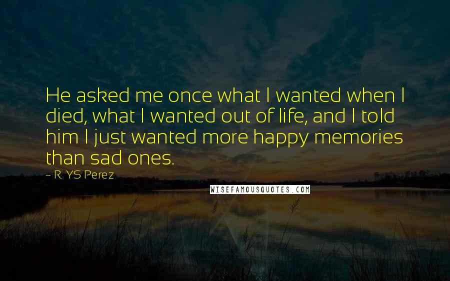 R. YS Perez quotes: He asked me once what I wanted when I died, what I wanted out of life, and I told him I just wanted more happy memories than sad ones.