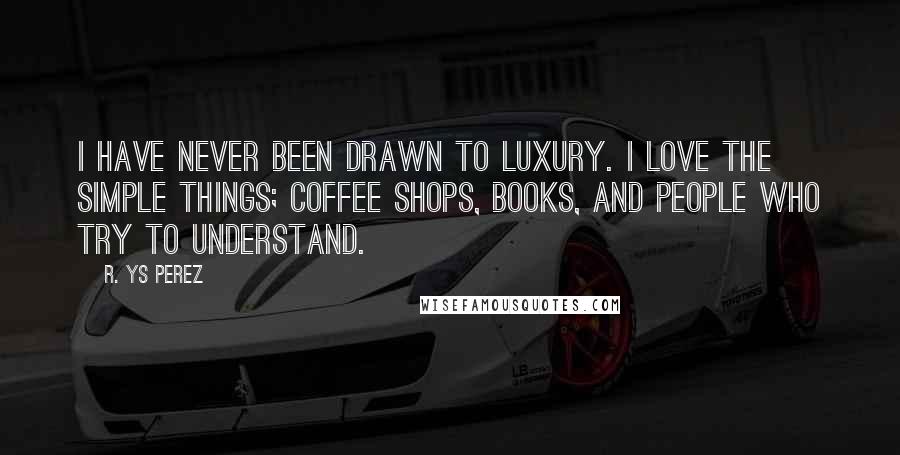 R. YS Perez quotes: I have never been drawn to luxury. I love the simple things; coffee shops, books, and people who try to understand.