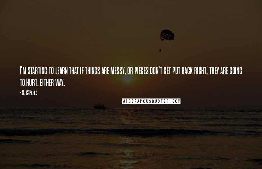 R. YS Perez quotes: I'm starting to learn that if things are messy, or pieces don't get put back right, they are going to hurt, either way.