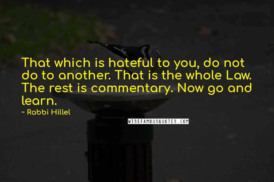 Rabbi Hillel quotes: That which is hateful to you, do not do to another. That is the whole Law. The rest is commentary. Now go and learn.