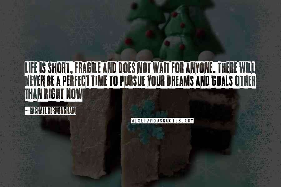 Rachael Bermingham quotes: Life is short, fragile and does not wait for anyone. There will never be a perfect time to pursue your dreams and goals other than right now