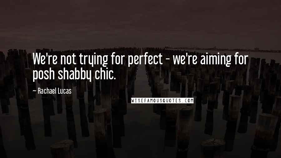 Rachael Lucas quotes: We're not trying for perfect - we're aiming for posh shabby chic.
