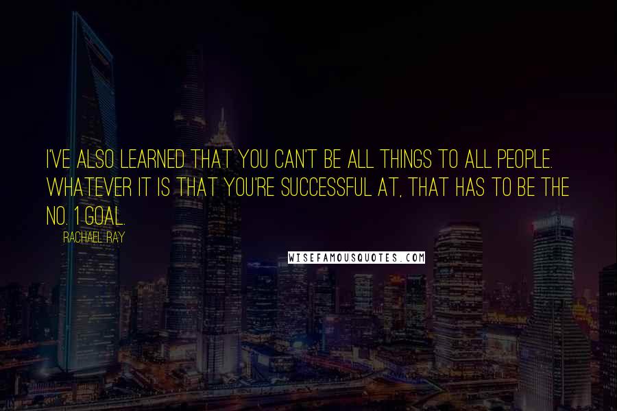 Rachael Ray quotes: I've also learned that you can't be all things to all people. Whatever it is that you're successful at, that has to be the No. 1 goal.