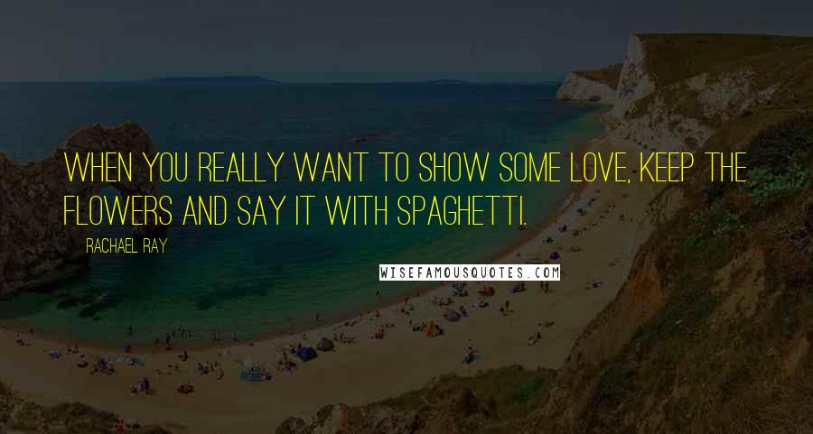 Rachael Ray quotes: When you really want to show some love, keep the flowers and say it with spaghetti.