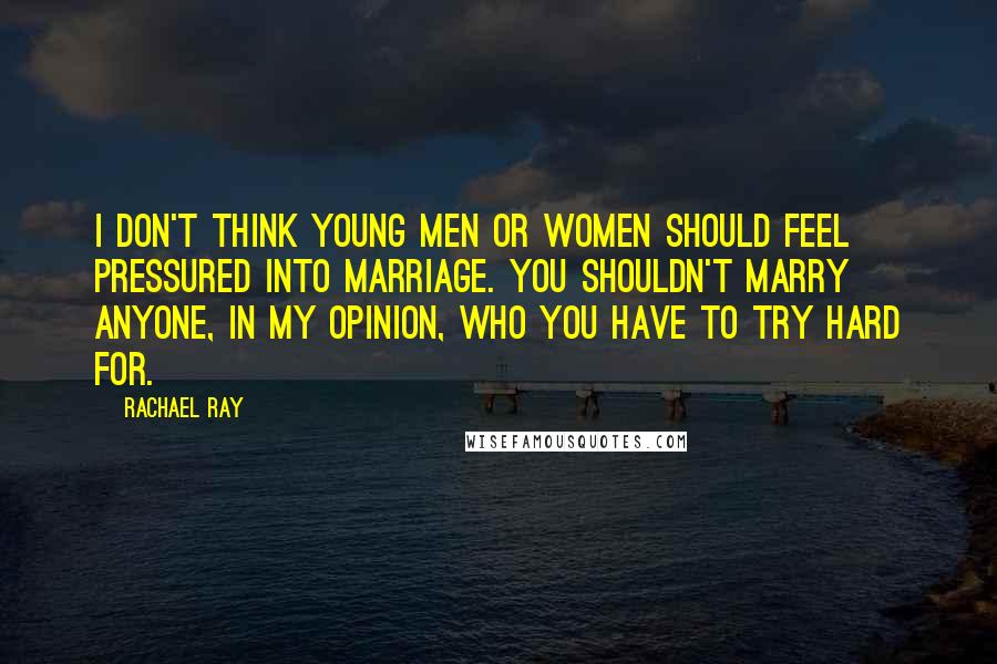 Rachael Ray quotes: I don't think young men or women should feel pressured into marriage. You shouldn't marry anyone, in my opinion, who you have to try hard for.