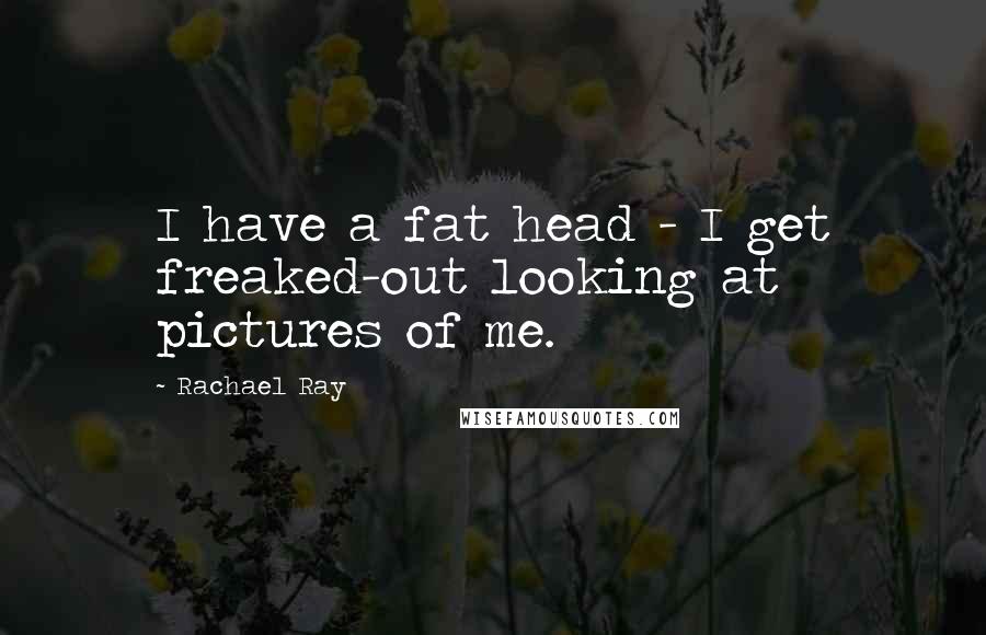 Rachael Ray quotes: I have a fat head - I get freaked-out looking at pictures of me.