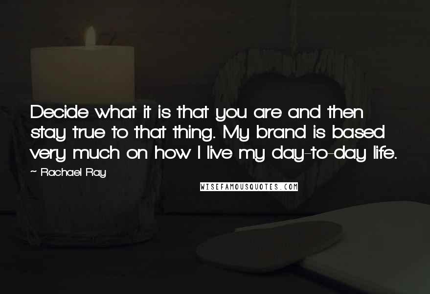 Rachael Ray quotes: Decide what it is that you are and then stay true to that thing. My brand is based very much on how I live my day-to-day life.